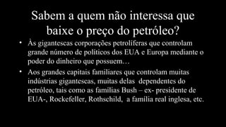 Sabem a quem não interessa que
baixe o preço do petróleo?
• Às gigantescas corporações petrolíferas que controlam
grande número de políticos dos EUA e Europa mediante o
poder do dinheiro que possuem…
• Aos grandes capitais familiares que controlam muitas
indústrias gigantescas, muitas delas dependentes do
petróleo, tais como as famílias Bush – ex- presidente de
EUA-, Rockefeller, Rothschild, a família real inglesa, etc.
 