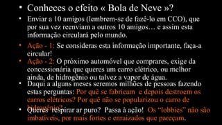 • Conheces o efeito « Bola de Neve »?
• Enviar a 10 amigos (lembrem-se de fazê-lo em CCO), que
por sua vez reenviam a outros 10 amigos… e assim esta
informação circulará pelo mundo.
• Ação - 1: Se consideras esta informação importante, faça-a
circular!
• Daqui a alguns meses seremos milhões de pessoas fazendo
estas perguntas: Por quê se fabricam e depois destroem os
carros elétricos? Por quê não se popularizou o carro de
hidrogênio?
• Ação - 2: O próximo automóvel que comprares, exige da
concessionária que queres um carro elétrico, ou melhor
ainda, de hidrogênio ou talvez a vapor de água.
• Queres respirar ar puro? Passa à ação! Os “lobbies” não são
imbatíveis, por mais fortes e enraizados que pareçam.
 