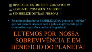 ¡¡¡ DIVULGUE ENTRE SEUS CONTATOS !!!
¡¡¡ COMENTE COM SEUS AMIGOS !!!
¡¡¡ SENSIBILIZE OUTRAS PESSOAS!!!
• Só assim poderá haver MOBILIZAÇÃO contra os “lobbies”
que nos querem adoecer com a poluição provocada pelos
combustíveis que são a essência da ganância.
LUTEMOS POR NOSSA
SOBREVIVÊNCIA E EM
BENEFÍCIO DO PLANETA!
 