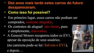 • Como isso foi possível?
• Dez anos mais tarde estes carros do futuro
desapareceram.
• Em primeiro lugar, esses carros não podiam ser
comprados, somente alugados.
• Os contratos de aluguel não foram, pura
e simplemente, renovados.
• A General Motors recuperou todos os EV1,
apesar da oposição de seus usuários.
(na camiseta pode-se ler: Salvem o EV1),
e depois…
 
