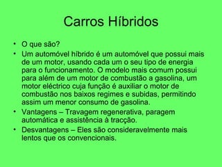 Carros Híbridos O que são? Um automóvel híbrido é um automóvel que possui mais de um motor, usando cada um o seu tipo de energia para o funcionamento. O modelo mais comum possui para além de um motor de combustão a gasolina, um motor eléctrico cuja função é auxiliar o motor de combustão nos baixos regimes e subidas, permitindo assim um menor consumo de gasolina.  Vantagens – Travagem regenerativa, paragem automática e assistência à tracção. Desvantagens – Eles são consideravelmente mais lentos que os convencionais. 