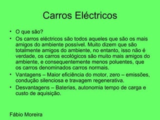 Carros Eléctricos O que são? Os carros eléctricos são todos aqueles que são os mais amigos do ambiente possível. Muito dizem que são totalmente amigos do ambiente, no entanto, isso não é verdade, os carros ecológicos são muito mais amigos do ambiente, e consequentemente menos poluentes, que os carros denominados carros normais. Vantagens – Maior eficiência do motor, zero – emissões, condução silenciosa e travagem regenerativa. Desvantagens – Baterias, autonomia tempo de carga e custo de aquisição. Fábio Moreira 