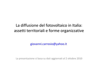 La diffusione del fotovoltaico in Italia: assetti territoriali e forme organizzative [email_address]   La presentazione si basa su dati aggiornati al 2 ottobre 2010 