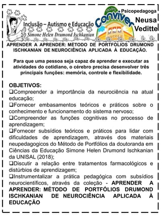 APRENDER A APRENDER: MÉTODO DE PORTFÓLIOS DRUMOND
ISCHKANIAN DE NEUROCIÊNCIA APLICADA À EDUCAÇÃO.
Psicopedagoga
Neusa
Veditte
Para que uma pessoa seja capaz de aprender e executar as
atividades do cotidiano, o cérebro precisa desenvolver três
principais funções: memória, controle e flexibilidade.
OBJETIVOS:
Compreender a importância da neurociência na atual
educação;
Fornecer embasamentos teóricos e práticos sobre o
conhecimento e funcionamento do sistema nervoso;
Compreender as funções cognitivas no processo de
aprendizagem;
Fornecer subsídios teóricos e práticos para lidar com
dificuldades de aprendizagem, através dos materiais
neupedagogicos do Método de Portfólios da doutoranda em
Ciências da Educação Simone Helen Drumond Ischkanian
da UNISAL (2018);
Discutir a relação entre tratamentos farmacológicos e
distúrbios de aprendizagem;
Instrumentalizar a prática pedagógica com subsídios
neurocientíficos, através da coleção - APRENDER A
APRENDER: MÉTODO DE PORTFÓLIOS DRUMOND
ISCHKANIAN DE NEUROCIÊNCIA APLICADA À
EDUCAÇÃO
 