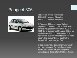 Peugeot 306 
$33,275.00 precio con interes 
$1,386.46 valores 24 cuotas 
$38.51 valores 36 cuotas 
El Peugeot 306 es un automóvil del 
segmento C producido por el fabricante 
francés Peugeot entre los años 1993 y 
2001. Es el sucesor del Peugeot 309, y fue 
sustituido en 2001 por el Peugeot 307. 
Algunos de sus contrincantes son los Ford 
Escort, Fiat Bravo/Brava, Opel Astra, 
Renault 19 y Volkswagen Golf. 
El 306 tiene motor delantero transversal y 
tracción delantera. Su plataforma es la 
misma del Citroën ZX, que luego fue 
utilizada para desarrollar el Citroën Xsara. 
 
