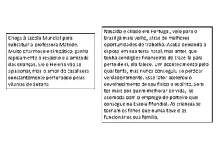Chega à Escola Mundial para
substituir a professora Matilde.
Muito charmoso e simpático, ganha
rapidamente o respeito e a amizade
das crianças. Ele e Helena vão se
apaixonar, mas o amor do casal será
constantemente perturbado pelas
vilanias de Suzana
Nascido e criado em Portugal, veio para o
Brasil já mais velho, atrás de melhores
oportunidades de trabalho. Acaba deixando a
esposa em sua terra natal, mas antes que
tenha condições financeiras de trazê-la para
perto de si, ela falece. Um acontecimento pelo
qual tenta, mas nunca conseguiu se perdoar
verdadeiramente. Esse fator acelerou o
envelhecimento de seu físico e espírito. Sem
ter mais por quem melhorar de vida, se
acomoda com o emprego de porteiro que
consegue na Escola Mundial. As crianças se
tornam os filhos que nunca teve e os
funcionários sua família.
 