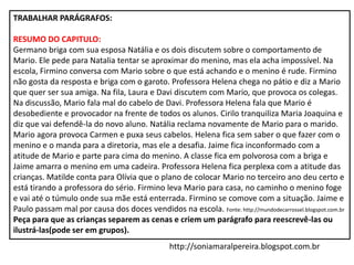 TRABALHAR PARÁGRAFOS:
RESUMO DO CAPITULO:
Germano briga com sua esposa Natália e os dois discutem sobre o comportamento de
Mario. Ele pede para Natalia tentar se aproximar do menino, mas ela acha impossível. Na
escola, Firmino conversa com Mario sobre o que está achando e o menino é rude. Firmino
não gosta da resposta e briga com o garoto. Professora Helena chega no pátio e diz a Mario
que quer ser sua amiga. Na fila, Laura e Davi discutem com Mario, que provoca os colegas.
Na discussão, Mario fala mal do cabelo de Davi. Professora Helena fala que Mario é
desobediente e provocador na frente de todos os alunos. Cirilo tranquiliza Maria Joaquina e
diz que vai defendê-la do novo aluno. Natália reclama novamente de Mario para o marido.
Mario agora provoca Carmen e puxa seus cabelos. Helena fica sem saber o que fazer com o
menino e o manda para a diretoria, mas ele a desafia. Jaime fica inconformado com a
atitude de Mario e parte para cima do menino. A classe fica em polvorosa com a briga e
Jaime amarra o menino em uma cadeira. Professora Helena fica perplexa com a atitude das
crianças. Matilde conta para Olívia que o plano de colocar Mario no terceiro ano deu certo e
está tirando a professora do sério. Firmino leva Mario para casa, no caminho o menino foge
e vai até o túmulo onde sua mãe está enterrada. Firmino se comove com a situação. Jaime e
Paulo passam mal por causa dos doces vendidos na escola. Fonte: http://mundodecarrossel.blogspot.com.br
Peça para que as crianças separem as cenas e criem um parágrafo para reescrevê-las ou
ilustrá-las(pode ser em grupos).
http://soniamaralpereira.blogspot.com.br
 