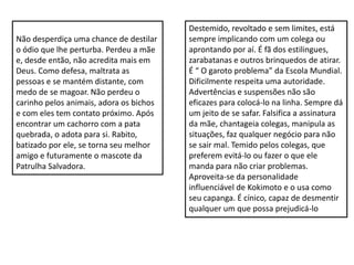Não desperdiça uma chance de destilar
o ódio que lhe perturba. Perdeu a mãe
e, desde então, não acredita mais em
Deus. Como defesa, maltrata as
pessoas e se mantém distante, com
medo de se magoar. Não perdeu o
carinho pelos animais, adora os bichos
e com eles tem contato próximo. Após
encontrar um cachorro com a pata
quebrada, o adota para si. Rabito,
batizado por ele, se torna seu melhor
amigo e futuramente o mascote da
Patrulha Salvadora.
Destemido, revoltado e sem limites, está
sempre implicando com um colega ou
aprontando por aí. É fã dos estilingues,
zarabatanas e outros brinquedos de atirar.
É “ O garoto problema” da Escola Mundial.
Dificilmente respeita uma autoridade.
Advertências e suspensões não são
eficazes para colocá-lo na linha. Sempre dá
um jeito de se safar. Falsifica a assinatura
da mãe, chantageia colegas, manipula as
situações, faz qualquer negócio para não
se sair mal. Temido pelos colegas, que
preferem evitá-lo ou fazer o que ele
manda para não criar problemas.
Aproveita-se da personalidade
influenciável de Kokimoto e o usa como
seu capanga. É cínico, capaz de desmentir
qualquer um que possa prejudicá-lo
 