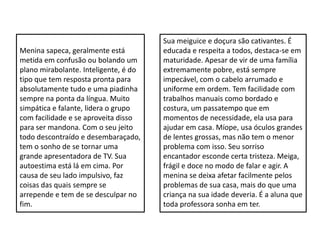 Menina sapeca, geralmente está
metida em confusão ou bolando um
plano mirabolante. Inteligente, é do
tipo que tem resposta pronta para
absolutamente tudo e uma piadinha
sempre na ponta da língua. Muito
simpática e falante, lidera o grupo
com facilidade e se aproveita disso
para ser mandona. Com o seu jeito
todo descontraído e desembaraçado,
tem o sonho de se tornar uma
grande apresentadora de TV. Sua
autoestima está lá em cima. Por
causa de seu lado impulsivo, faz
coisas das quais sempre se
arrepende e tem de se desculpar no
fim.
Sua meiguice e doçura são cativantes. É
educada e respeita a todos, destaca-se em
maturidade. Apesar de vir de uma família
extremamente pobre, está sempre
impecável, com o cabelo arrumado e
uniforme em ordem. Tem facilidade com
trabalhos manuais como bordado e
costura, um passatempo que em
momentos de necessidade, ela usa para
ajudar em casa. Míope, usa óculos grandes
de lentes grossas, mas não tem o menor
problema com isso. Seu sorriso
encantador esconde certa tristeza. Meiga,
frágil e doce no modo de falar e agir. A
menina se deixa afetar facilmente pelos
problemas de sua casa, mais do que uma
criança na sua idade deveria. É a aluna que
toda professora sonha em ter.
 