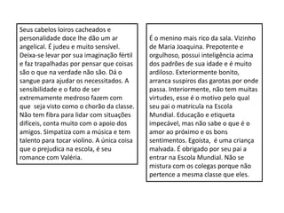 Seus cabelos loiros cacheados e
personalidade doce lhe dão um ar
angelical. É judeu e muito sensível.
Deixa-se levar por sua imaginação fértil
e faz trapalhadas por pensar que coisas
são o que na verdade não são. Dá o
sangue para ajudar os necessitados. A
sensibilidade e o fato de ser
extremamente medroso fazem com
que seja visto como o chorão da classe.
Não tem fibra para lidar com situações
difíceis, conta muito com o apoio dos
amigos. Simpatiza com a música e tem
talento para tocar violino. A única coisa
que o prejudica na escola, é seu
romance com Valéria.
É o menino mais rico da sala. Vizinho
de Maria Joaquina. Prepotente e
orgulhoso, possui inteligência acima
dos padrões de sua idade e é muito
ardiloso. Exteriormente bonito,
arranca suspiros das garotas por onde
passa. Interiormente, não tem muitas
virtudes, esse é o motivo pelo qual
seu pai o matricula na Escola
Mundial. Educação e etiqueta
impecável, mas não sabe o que é o
amor ao próximo e os bons
sentimentos. Egoísta, é uma criança
malvada. É obrigado por seu pai a
entrar na Escola Mundial. Não se
mistura com os colegas porque não
pertence a mesma classe que eles.
 