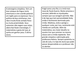 A estrangeira simpática. Tem um
leve sotaque da língua norte
americana e vive usando palavras
em inglês para se expressar. Faz a
política da boa vizinhança, mas
não é muito fã de contato físico
ou muita proximidade. Seus
costumes não negam suas raízes,
adora fast food e tecnologia. É
materialista e gosta de luxo, já
sonha em ganhar joias. É ótima
aluna.
Frágil como uma flor, é a irmã mais
nova de Paulo Guerra. Muito amorosa e
sensível, defende os injustiçados
sempre que sua coragem permite. Não
é do tipo que tem personalidade forte,
então é facilmente dominada pelo
irmão. Medrosa, evita o perigo a
qualquer custo, por isso, raramente está
metida em confusão. Além da
matemática, seu maior desafio na
escola é ter que conviver na mesma
classe com o irmão repetente. Tem
grande simpatia e admiração pela
professora Helena. Sempre quietinha na
sala de aula, é o tipo de aluna que pode
passar despercebida se o professor não
se atentar.
 