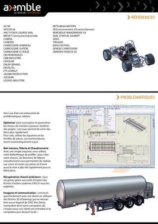 RÉFERENCES
Voici une liste non exhaustive de
problématiques métiers :
Optimiser votre conception et paramétrer
les chassis de manière à pouvoir réutiliser
des projets : ceci vous permet de sortir des
devis plus rapidement.
Pour cela, utilisez les équations et les
familles de pièces. Les nomenclatures
seront automatiquement à jour.
Bati mécano, Tôlerie et Chaudronnerie
Avec une simple esquisse, vous utilisez
votre bibliothèque de profilés pour créer
votre chassis. Les fonctions de tôlerie/
chaudronnerie vous permettent de réaliser
vos cuves et toutes vos pièces et d'avoir
aussi la mise à plat très rapidement pour la
fabrication.
Récupération chassis extérieurs : vous
récupérez grâce aux outils d'import des
fichiers d'autres systèmes CAO et vous les
exploitez.
Imagerie et communication : communi-
quez facilement avec vos clients en utilisant
des fichiers 3D eDrawings qui ne nécessi-
tent aucun logiciel de CAO. Vos clients
manipulent ainsi votre conception 3D.
L'impact pour vos clients est immédiat et la
compréhension devient facile !
ACTM
AFICOR SA
ANCY POIDS LOURDS SARL
BREVET Carrosserie Industrielle
CAMIVA
CARIDRO
CARROSSERIE AUBINEAU
CARROSSERIE GUITON
CARROSSERIE LE ROUIC
CBS REMORQUES
CMB INDUSTRIE
CRYOLOR
DALBY BENNES
DESAUTEL
ETS CORNUT
JAUNIN PRODUCTION
JOCQUIN
LEGRAS INDUSTRIE
MITSUBISHI MOTORS
PB Environnement (Provence Bennes)
REMORQUE MANDRINOISE SA
SARL CHAPUIS, GILIBERT
SIDES
TRIGANO
VANS FAUTRAS
VENDEE CARROSSERIE
ZBINDEN POSIEUX SA
PROBLÉMATIQUES
 