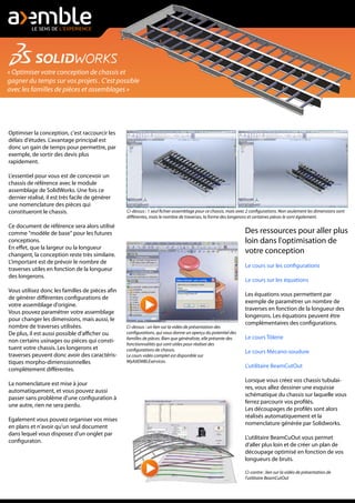 « Optimiser votre conception de chassis et
gagner du temps sur vos projets . C'est possible
avec les familles de pièces et assemblages »
Optimiser la conception, c'est raccourcir les
délais d'études. L'avantage principal est
donc un gain de temps pour permettre, par
exemple, de sortir des devis plus
rapidement.
L'essentiel pour vous est de concevoir un
chassis de référence avec le module
assemblage de SolidWorks. Une fois ce
dernier réalisé, il est très facile de générer
une nomenclature des pièces qui
constitueront le chassis.
Ce document de référence sera alors utilisé
comme "modèle de base" pour les futures
conceptions.
En effet, que la largeur ou la longueur
changent, la conception reste très similaire.
L'important est de prévoir le nombre de
traverses utiles en fonction de la longueur
des longerons.
Vous utilisez donc les familles de pièces afin
de générer différentes configurations de
votre assemblage d'origine.
Vous pouvez paramétrer votre assemblage
pour changer les dimensions, mais aussi, le
nombre de traverses utilisées.
De plus, il est aussi possible d'afficher ou
non certains usinages ou pièces qui consti-
tuent votre chassis. Les longerons et
traverses peuvent donc avoir des caractéris-
tiques morpho-dimenssionnelles
complètement différentes.
La nomenclature est mise à jour
automatiquement, et vous pouvez aussi
passer sans problème d'une configuration à
une autre, rien ne sera perdu.
Egalement vous pouvez organiser vos mises
en plans et n'avoir qu'un seul document
dans lequel vous disposez d'un onglet par
configuraton.
Ci-dessus : un lien sur la vidéo de présentation des
configurations, qui vous donne un aperçu du potentiel des
familles de pièces. Bien que généraliste, elle présente des
fonctionnalités qui sont utiles pour réaliser des
configurations de chassis.
Le cours vidéo complet est disponible sur
MyAXEMBLEservices.
Ci-dessus : 1 seul fichier assemblage pour ce chassis, mais avec 2 configurations. Non seulement les dimensions sont
différentes, mais le nombre de traverses, la forme des longerons et certaines pièces le sont également.
Des ressources pour aller plus
loin dans l'optimisation de
votre conception
Le cours sur les configurations
Le cours sur les équations
Les équations vous permettent par
exemple de paramétrer un nombre de
traverses en fonction de la longueur des
longerons. Les équations peuvent être
complémentaires des configurations.
Le cours Tôlerie
Le cours Mécano-soudure
L'utilitaire BeamCutOut
Lorsque vous créez vos chassis tubulai-
res, vous allez dessiner une esquisse
schématique du chassis sur laquelle vous
ferrez parcourir vos profilés.
Les découpages de profilés sont alors
réalisés automatiquement et la
nomenclature générée par Solidworks.
L'utilitaire BeamCuOut vous permet
d'aller plus loin et de créer un plan de
découpage optimisé en fonction de vos
longueurs de bruts.
Ci-contre : lien sur la vidéo de présentation de
l'utilitaire BeamCutOut
 