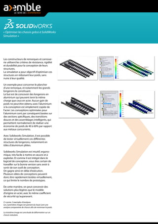 « Optimiser les chassis grâce à SolidWorks
Simulation »
Les constructeurs de remorques et carrosse-
rie utilisent les critères de résistance, rigidité
et durabilité pour la conception de leurs
structures.
La simulation a pour objectif d’optimiser ces
structures en réduisant leur poids, sans
nuire à leur qualité.
Un exemple peut concerner le plancher
d’une remorque, et notamment les grands
longerons le constituant.
Le but est de concevoir des longerons en
aluminium qui peuvent tenir la même
charge que ceux en acier. Aucun gain de
poids ne peut être obtenu avec l'aluminium
si la conception est simplement copiée de
l'acier. Les conceptions optimisées pour
l'aluminium sont par conséquent basées sur
des sections spécifiques, des transitions
douces et des assemblages intelligents, qui
permettent normalement de réaliser une
économie de poids de 40 à 60% par rapport
aux métaux concurrents.
Avec Solidworks Simulation, il est possible
de tester virtuellement ces différentes
structures de longerons, notamment en
tôles d’aluminium pliées.
Solidworks Simulation est intuitif, ergono-
mique, très facile à mettre en œuvre et à
exploiter. Et comme il est intégré dans le
logiciel de conception, vous êtes certain de
travailler sur la bonne version sans avoir à
sortir de son outil de conception.
On gagne ainsi en délai d’exécution.
Plusieurs idées de conceptions peuvent
donc être rapidement testées virtuellement,
ce qui limite le nombre de prototypes.
De cette manière, on peut concevoir des
solutions plus légères que le modèle
d’origine en acier, avec le même coefficient
de sécurité qu’auparavant.
Ci-contre, 3 exemples d'analyses.
Les 2 premières images (en partant du haut) sont une
analyse comparative de chassis afin de minimiser le poids.
La troisième image est une étude de déformation sur un
chassis tubulaire.
 