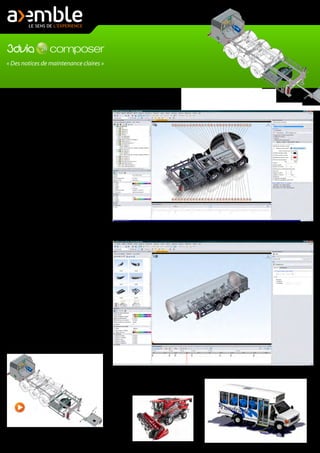 « Des notices de maintenance claires »
Avec 3DVIA Composer, utilisez vos concep-
tions 3D SolidWorks pour créer et mettre à
jour rapidement des documentations de
grande qualité, que ce soit de simples
documentations, des illustrations techni-
ques, des animations, ou des expériences
3D interactives...
Dans 3DVia Composer, vous ouvrez directe-
ment vos assemblages SolidWorks. Vous
disposez alors du même arbre de création,
avec vos sous assemblage et pièces. Vous
gardez ainsi toute l'intelligence du modèle.
Vous pouvez créer, pour augmenter la
présentation et faire un "focus" sur une
partie bien précise de votre assemblage, des
vues avec un mode de rendu qui peut être
mixte. Par exemple, un seul sous assem-
blage peut avoir un rendu filaire alors que le
document est en rendu ombré. Le sous
assemblage sera alors dans son contexte,
mais la différence de rendu (voir image)
permet de suffisamment l'isoler pour en
augmenter la compréhension.
Pour réaliser un rendu avec une partie filaire
et une partie ombrée, il suffit d'utiliser le
mode "rendu personnalisé" qui est le seul à
pouvoir "mixer" différents types de rendus
sur un même fichier. Ensuite, il suffit de
sélectionner dans l'arbre de création le ous
les sous assemblage(s), la ou les pièce(s)s, et
d'indiquer le type de rendu qui vous
convient pour chaque composants.
Cliquez sur l'image ci-dessus pour lancer la vidéo. Dans
cette vidéo, vous apprendrez à utiliser le mode de
rendu personnalisé pour avoir un rendu ombré et
filaire.
Ci-dessus : une capture d'écran de 3DVia Composer qui montre l'utilisation d'un Digger (fort zoom sur une zone).
Ci-dessus : une capture d'écran de 3DVia Composer qui montre l'environnement animation et le module vidéo.
Vous pouvez voir en bas la "Timeline" (Zone de montage).
 