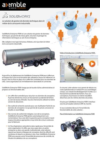 Aujourd'hui, le déploiement de SolidWorks Enterprise PDM peut s’effectuer
en l’espace de 5 jours et la formation des utilisateurs finaux est inférieure à 4
heures. Avec la mise en place d'un coffre-fort centralisé pour vos données de
CAO, votre organisation est immédiatement rationalisée et connectée.
SolidWorks Enterprise PDM n’exige pas de lourdes tâches administratives et
propose ces fonctionnalités clés :
Un coffre-fort centralisé pour sécuriser vos données de conception.
Il permet d'éviter les erreurs et l'écrasement accidentel de fichiers
au sein du bureau d'études. Tous les intervenants utilisent la même
version du document.
Des outils de recherche avancée pour une réutilisation facile de vos
données de conception. Ce qui permet de ne jamais concevoir en
double un assemblage.
Des normes de conformité intégrées. Lors de la conception,
SolidWorks Enterprise PDM génére automatiquement une
nomenclature. Vous avez alors la garantie que la conception reçoit
toujours les pièces appropriées ce qui évite des erreurs coûteuses
pour le fabricant.
Un flux d’opérations rationalisé et plus rapide pour l’ensemble de
votre organisation. En effet, que vous soyez dans un petite
entreprise ou dans une grande multinationale, cette solution
répond aux besoins d'équipes de conception dont les effectifs sont
nombreux et répartis sur plusieurs sites. Avec SolidWorks Enterprise
PDM vous pouvez suivre l'ensemble des processus de contrôle, de
l'étude à la validation de vos conceptions.
La solution de gestion de données techniques dans le
métier de la carrosserie industrielle.
SolidWorks Enterprise PDM est une solution de gestion de données
techniques, qui permet de mieux gérer, sécuriser et partager les
informations techniques au sein d'une entreprise.
Elle s'adapte à tout type de bureau d'édutes, ainsi que dans le métier
de la carrosserie industrielle.
Vidéo d'introduction à SolidWorks Enterprise PDM :
En résumé, cette solution vous pemet de réduire vos
coûts opérationnels en mettant fin aux assemblages
rompus, aux retards de développement inutiles ou à
l’écrasement accidentel des fichiers. Tous vos
concepteurs, fournisseurs et clients travaillent
désormais avec les mêmes données sécurisées.
D'autre part SolidWorks Enterprise PDM s'interface
avec les principales Solutions ERP du marché.
Si vous souhaitez découvrir l'ensemble des
fonctionnalités de cette solution :
Plus d'information sur SolidWorks Enterprise PDM
 