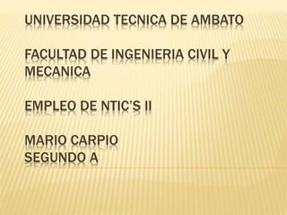 UNIVERSIDAD TECNICA DE AMBATO 
FACULTAD DE INGENIERIA CIVIL Y 
MECANICA 
EMPLEO DE NTIC’S II 
MARIO CARPIO 
SEGUNDO A 
 