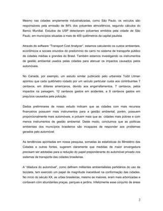 Mesmo nas cidades amplamente industrializadas, como São Paulo, os veículos são
responsáveis pela emissão de 84% dos poluentes atmosféricos, segundo cálculos do
Banco Mundial. Estudos da USP detectaram poluentes emitidos pela cidade de São
Paulo, em municípios situadas a mais de 400 quilômetros da capital paulista.
Através do software “Transport Cost Analyzer”, estamos calculando os custos ambientais,
econômicos e sociais oriundos do predomínio do carro no sistema de transporte público
de cidades médias e grandes do Brasil. Também estamos investigando os instrumentos
de gestão ambiental usados pelas cidades para atenuar os impactos causados pelos
automóveis.
No Canadá, por exemplo, um estudo similar publicado pelo urbanista Todd Litman
apontou que cada quilômetro rodado por um veículo particular custa aos contribuintes 7
centavos, em dólares americanos, devido aos engarrafamentos, 7 centavos, pelos
impactos na paisagem, 12 centavos gastos em acidentes, e 8 centavos gastos em
prejuízos causados pela poluição.
Dados preliminares de nosso estudo indicam que as cidades com mais recursos
financeiros possuem mais instrumentos para a gestão ambiental, porém, possuem
proporcionalmente mais automóveis, e poluem mais que as cidades mais pobres e com
menos instrumentos de gestão ambiental. Deste modo, concluimos que as políticas
ambientais dos municípios brasileiros são incapazes de responder aos problemas
gerados pelo automóvel.
As tendências apontadas em nossa pesquisa, somadas às estatísticas do Ministério das
Cidades e outras fontes, sugerem claramente que medidas de maior envergadura
precisam ser adotadas para a redução do papel preponderante do automóvel privado nos
sistemas de transporte das cidades brasileiras.
A “ditadura do automóvel”, como definem militantes ambientalistas partidários do uso da
bicicleta, tem exercido um papel de magnitude inaceitável na conformação das cidades.
No início do século XX, as urbes brasileiras, mesmo as maiores, eram mais arborizadas e
contavam com abundantes praças, parques e jardins. Infelizmente esse conjunto de áreas
2
 
