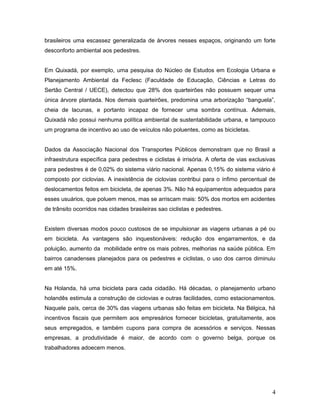 brasileiros uma escassez generalizada de árvores nesses espaços, originando um forte
desconforto ambiental aos pedestres.
Em Quixadá, por exemplo, uma pesquisa do Núcleo de Estudos em Ecologia Urbana e
Planejamento Ambiental da Feclesc (Faculdade de Educação, Ciências e Letras do
Sertão Central / UECE), detectou que 28% dos quarteirões não possuem sequer uma
única árvore plantada. Nos demais quarteirões, predomina uma arborização “banguela”,
cheia de lacunas, e portanto incapaz de fornecer uma sombra contínua. Ademais,
Quixadá não possui nenhuma política ambiental de sustentabilidade urbana, e tampouco
um programa de incentivo ao uso de veículos não poluentes, como as bicicletas.
Dados da Associação Nacional dos Transportes Públicos demonstram que no Brasil a
infraestrutura específica para pedestres e ciclistas é irrisória. A oferta de vias exclusivas
para pedestres é de 0,02% do sistema viário nacional. Apenas 0,15% do sistema viário é
composto por ciclovias. A inexistência de ciclovias contribui para o ínfimo percentual de
deslocamentos feitos em bicicleta, de apenas 3%. Não há equipamentos adequados para
esses usuários, que poluem menos, mas se arriscam mais: 50% dos mortos em acidentes
de trânsito ocorridos nas cidades brasileiras sao ciclistas e pedestres.
Existem diversas modos pouco custosos de se impulsionar as viagens urbanas a pé ou
em bicicleta. As vantagens são inquestionáveis: redução dos engarramentos, e da
poluição, aumento da mobilidade entre os mais pobres, melhorias na saúde pública. Em
bairros canadenses planejados para os pedestres e ciclistas, o uso dos carros diminuiu
em até 15%.
Na Holanda, há uma bicicleta para cada cidadão. Há décadas, o planejamento urbano
holandês estimula a construção de ciclovias e outras facilidades, como estacionamentos.
Naquele país, cerca de 30% das viagens urbanas são feitas em bicicleta. Na Bélgica, há
incentivos fiscais que permitem aos empresários fornecer bicicletas, gratuitamente, aos
seus empregados, e também cupons para compra de acessórios e serviços. Nessas
empresas, a produtividade é maior, de acordo com o governo belga, porque os
trabalhadores adoecem menos.
4
 
