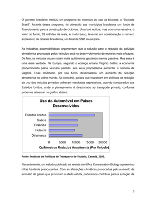 O governo brasileiro instituiu um programa de incentivo ao uso da bicicleta, o “Bicicleta
Brasil”. Através desse programa, foi oferecido aos municípios brasileiros um fundo de
financiamento para a construção de ciclovias. Uma boa notícia, mas com uma ressalva: o
valor do fundo, 62 milhões de reais, é muito baixo, levando em consideração o número
expressivo de cidades brasileiras, um total de 5561 municípios.
As indústrias automobilísticas argumentam que a solução para a redução da poluição
atmosférica provocada pelos veículos está no desenvolvimento de motores mais eficazes.
De fato, os veículos atuais rodam mais quilômetros gastando menos gasolina. Mas essa é
uma meia verdade. Na Europa, segundo o ecólogo urbano Virginio Bettini, a economia
proporcionada pelos veículos permitiu aos seus proprietários aumentar o número de
viagens. Esse fenômeno, por seu turno, desencadeou um aumento da poluição
atmosférica no velho mundo. Ao contrário, países que investiram em políticas de redução
do uso dos veículos privados colheram resultados expressivos, quando comparados aos
Estados Unidos, onde o planejamento é direcionado ao transporte privado, conforme
podemos observar no gráfico abaixo.
Uso do Automóvel em Países
Desenvolvidos
0 5000 10000 15000 20000
Dinamarca
Holanda
Finlândia
Suécia
Estados Unidos
Quilômetros Rodados Anualmente (Por Veículo)
Fonte: Instituto de Políticas de Transporte de Victoria, Canadá, 2005.
Recentemente, um estudo publicado na revista científica Conservation Biology apresentou
cifras bastante preocupantes. Com as alterações climáticas provocadas pelo aumento da
emissão de gases que provocam o efeito estufa, poderemos contribuir para a extinção de
5
 