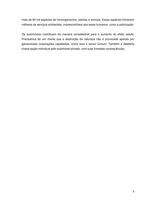 mais de 60 mil espécies de microrganismos, plantas e animais. Essas espécies fornecem
milhares de serviços ambientais, imprescindíveis aos seres humanos, como a polinização.
Os automóveis contribuem de maneira considerável para o aumento do efeito estufa.
Precisamos ter em mente que a destruição da natureza não é provocada apenas por
gananciosas corporações capitalistas, como reza o senso comum. Também é deletéria
nossa opção individual pelo automóvel privado, com suas funestas consequências.
6
 