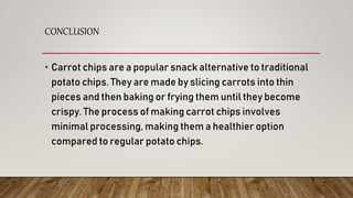 CONCLUSION
• Carrot chips are a popular snack alternative to traditional
potato chips. They are made by slicing carrots into thin
pieces and then baking or frying them until they become
crispy. The process of making carrot chips involves
minimal processing, making them a healthier option
compared to regular potato chips.
 