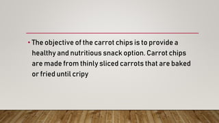• The objective of the carrot chips is to provide a
healthy and nutritious snack option. Carrot chips
are made from thinly sliced carrots that are baked
or fried until cripy
 