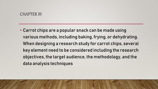 CHAPTER III
• Carrot chips are a popular snack can be made using
various methods, including baking, frying, or dehydrating.
When designing a research study for carrot chips, several
key element need to be considered including the research
objectives, the target audience, the methodology, and the
data analysis techniques
 