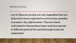 RESEARCH LOCALE
• carrot (Daucus carota) are root vegetables that are
believed to have originated in central Asia, possibly
in present-day afghannistan. They have been
cultivated for thousands of years and have spread
to different parts of the world through trade and
exploration
 