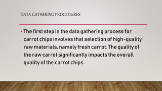 DATA GATHERING PROCEDURES
• The first step in the data gathering process for
carrot chips involves that selection of high-quality
raw materials, namely fresh carrot. The quality of
the raw carrot significantly impacts the overall
quality of the carrot chips.
 
