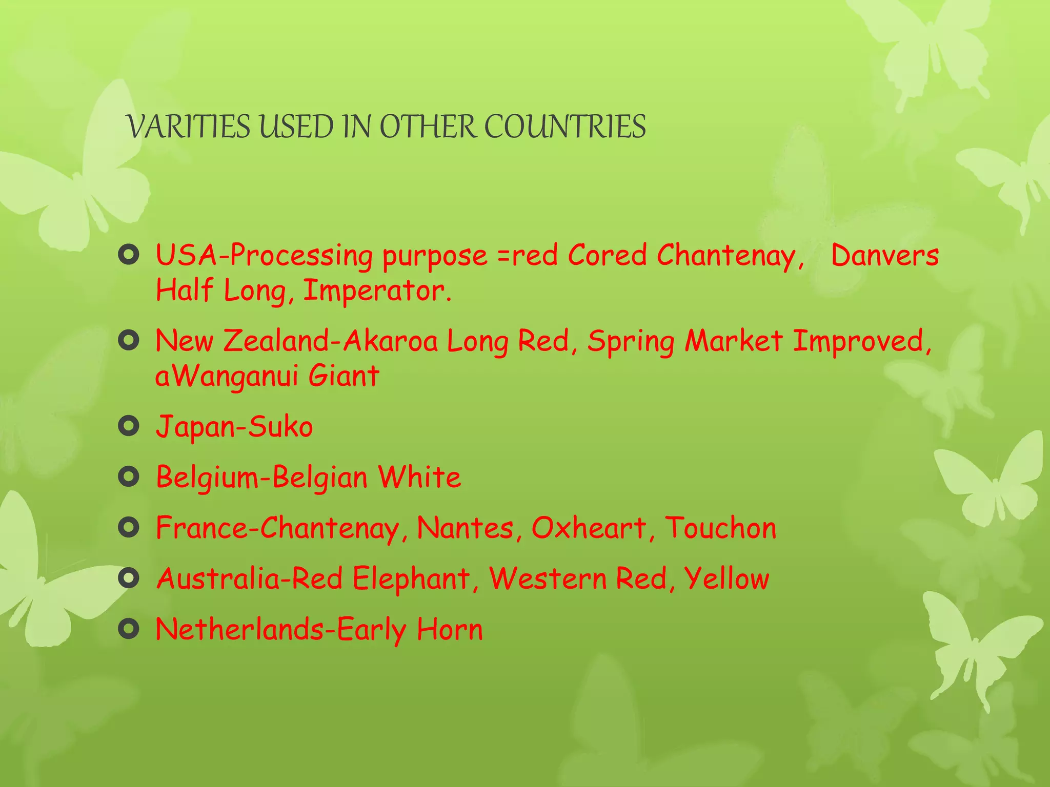 VARITIES USED IN OTHER COUNTRIES
 USA-Processing purpose =red Cored Chantenay, Danvers
Half Long, Imperator.
 New Zealand-Akaroa Long Red, Spring Market Improved,
aWanganui Giant
 Japan-Suko
 Belgium-Belgian White
 France-Chantenay, Nantes, Oxheart, Touchon
 Australia-Red Elephant, Western Red, Yellow
 Netherlands-Early Horn
 