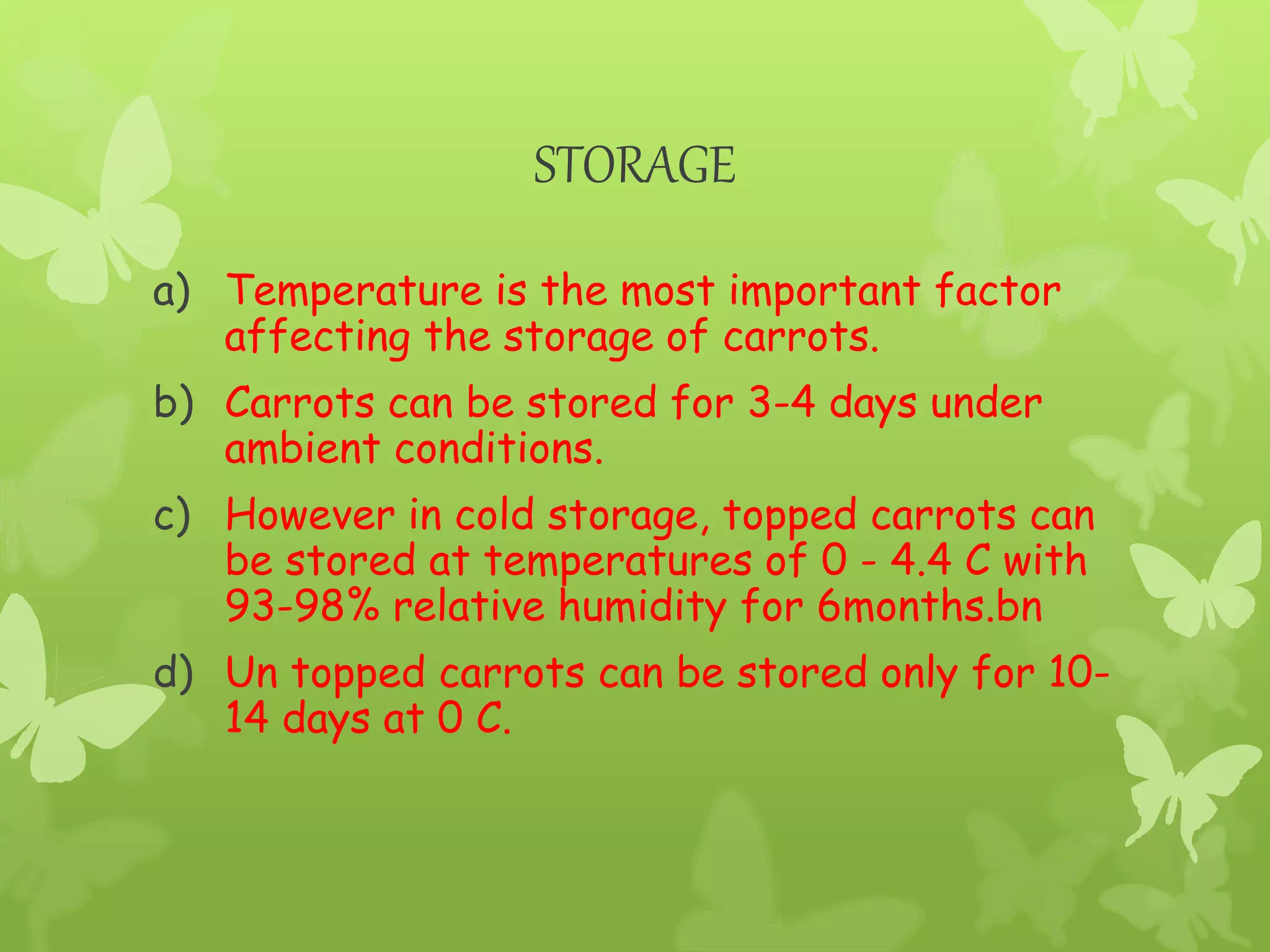 STORAGE
a) Temperature is the most important factor
affecting the storage of carrots.
b) Carrots can be stored for 3-4 days under
ambient conditions.
c) However in cold storage, topped carrots can
be stored at temperatures of 0 - 4.4 C with
93-98% relative humidity for 6months.bn
d) Un topped carrots can be stored only for 10-
14 days at 0 C.
 