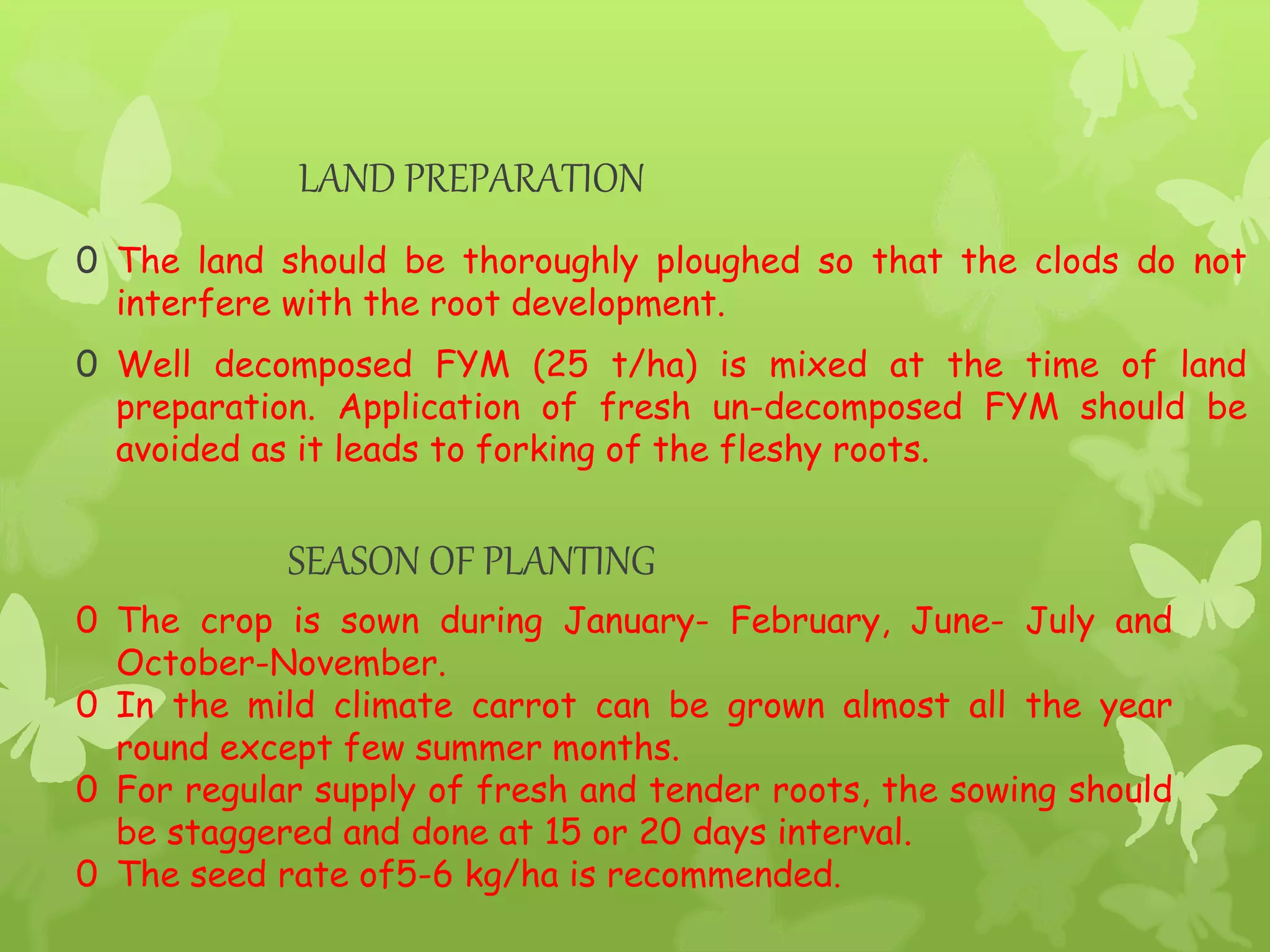 LAND PREPARATION
0 The land should be thoroughly ploughed so that the clods do not
interfere with the root development.
0 Well decomposed FYM (25 t/ha) is mixed at the time of land
preparation. Application of fresh un-decomposed FYM should be
avoided as it leads to forking of the fleshy roots.
SEASON OF PLANTING
0 The crop is sown during January- February, June- July and
October-November.
0 In the mild climate carrot can be grown almost all the year
round except few summer months.
0 For regular supply of fresh and tender roots, the sowing should
be staggered and done at 15 or 20 days interval.
0 The seed rate of5-6 kg/ha is recommended.
 