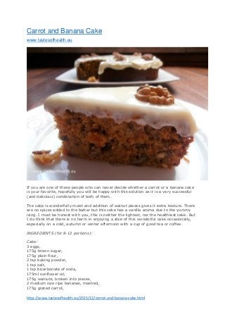 http://www.tastesofhealth.eu/2015/12/carrot-and-banana-cake.html
Carrot and Banana Cake
www.tastesofhealth.eu
If you are one of these people who can never decide whether a carrot or a banana cake
is your favorite, hopefully you will be happy with this solution as it is a very successful
(and delicious) combination of both of them.
The cake is wonderfully moist and addition of walnut pieces gives it extra texture. There
are no spices added to the batter but this cake has a vanilla aroma due to the yummy
icing. I must be honest with you, this is neither the lightest, nor the healthiest cake. But
I do think that there is no harm in enjoying a slice of this wonderful cake occasionally,
especially on a cold, autumn or winter afternoon with a cup of good tea or coffee.
INGREDIENTS (for 8-12 portions):
Cake:
3 eggs,
175g brown sugar,
175g plain flour,
2 tsp baking powder,
1 tsp salt,
1 tsp bicarbonate of soda,
175ml sunflower oil,
175g walnuts, broken into pieces,
2 medium size ripe bananas, mashed,
175g grated carrot,
 