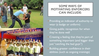SOME WAYS OF
MOTIVATING ENFORCERS
CAN INCLUDE:
• Providing an indicator of authority to
wear (a badge or uniform)
• Giving public recognition for when
they’ve done well
• Creating a feeling that they’re part of
something important (and bigger than
just “catching the bad guys”)
• Building greater confidence in their
abilities (such as ongoing trainings)
 