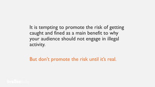 It is tempting to promote the risk of getting
caught and fined as a main benefit to why
your audience should not engage in illegal
activity.
But don’t promote the risk until it’s real.
 