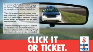 The premise of the “click it or ticket” campaign
was that youWILL get pulled over and fined if
you are caught driving without a seatbelt on.
When this campaign launched, the local police
department made a concerted push to have their
traffic cops on the lookout specifically for non-
seatbelt wearers, and people actually got pulled
over and ticketed.
Therefore, the campaign message was validated
as a real threat when people told their own
ticket stories to one another, reinforcing through
peer discussion the need to wear your seatbelt.
 