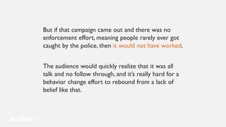 But if that campaign came out and there was no
enforcement effort, meaning people rarely ever got
caught by the police, then it would not have worked.
The audience would quickly realize that it was all
talk and no follow through, and it’s really hard for a
behavior change effort to rebound from a lack of
belief like that.
 