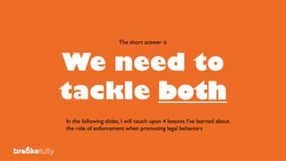 We need to
tackle both
The short answer is
In the following slides, I will touch upon 4 lessons I’ve learned about
the role of enforcement when promoting legal behaviors
 