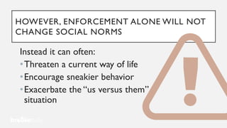 HOWEVER, ENFORCEMENT ALONE WILL NOT
CHANGE SOCIAL NORMS
Instead it can often:
•Threaten a current way of life
•Encourage sneakier behavior
•Exacerbate the “us versus them”
situation
 