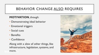 BEHAVIOR CHANGE ALSO REQUIRES
MOTIVATION, through:
• Demonstrating ideal behavior
• Emotional triggers
• Social cues
• Benefits
• Confidence
Along with a slew of other things, like
infrastructure, legislation, systems, and
more.
 