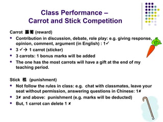Class Performance –
Carrot and Stick Competition
Carrot 蘿蔔 (reward)
 Contribution in discussion, debate, role play: e.g. giving response,
opinion, comment, argument (in English) : 1
 3  1 carrot (sticker)
 3 carrots: 1 bonus marks will be added
 The one has the most carrots will have a gift at the end of my
teaching period.
Stick 棍 (punishment)
 Not follow the rules in class: e.g. chat with classmates, leave your
seat without permission, answering questions in Chinese: 1
 3 and above: punishment (e.g. marks will be deducted)
 But, 1 carrot can delete 1 
 