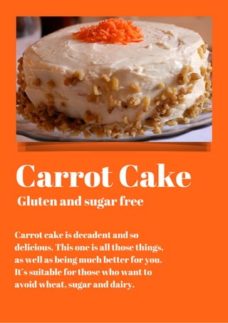 Carrot Cake
Gluten and sugar free
Carrot cake is decadent and so
delicious. This one is all those things,
as well as being much better for you.
It’s suitable for those who want to
avoid wheat, sugar and dairy.
 