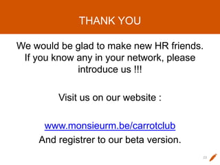 THANK YOU
We would be glad to make new HR friends.
If you know any in your network, please
introduce us !!!
Visit us on our website :
www.monsieurm.be/carrotclub
And registrer to our beta version.
23
 