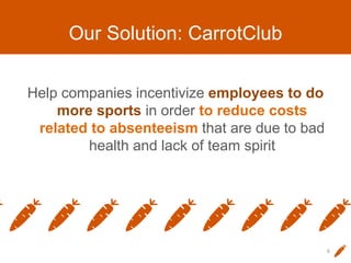 Our Solution: CarrotClub
Help companies incentivize employees to do
more sports in order to reduce costs
related to absenteeism that are due to bad
health and lack of team spirit
6
 