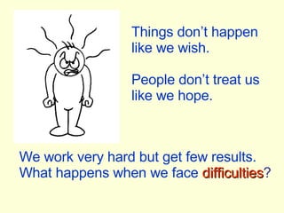 We work very hard but get few results. What happens when we face   difficulties ? Things don’t happen like we wish. People don’t treat us like we hope. 