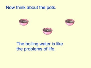 Now think about the pots. The boiling water is like the problems of life. 
