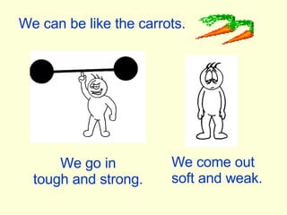 We can be like the carrots. We go in tough and strong. We come out soft and weak. 