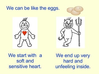 We can be like the eggs. We start with  a soft and sensitive heart. We end up very hard and unfeeling inside. 