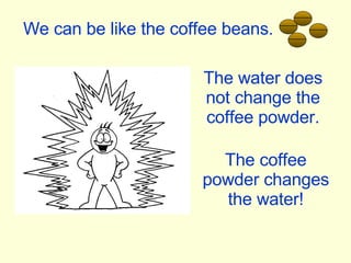 We can be like the coffee beans. The water does not change the coffee powder. The coffee powder changes the water! 